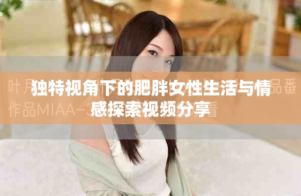 独特视角下的肥胖女性生活与情感探索视频分享
