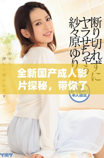 全新国产成人影片探秘，带你了解当下最热趋势与创作灵感
