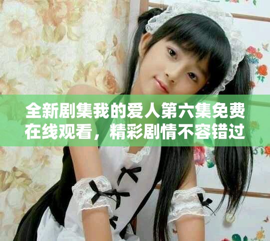 全新剧集我的爱人第六集免费在线观看，精彩剧情不容错过
