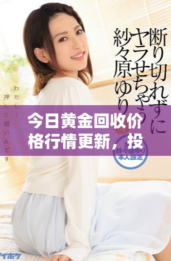 今日黄金回收价格行情更新，投资者需关注市场动态与报价变化