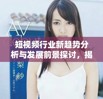 短视频行业新趋势分析与发展前景探讨，揭示未来潜力与挑战