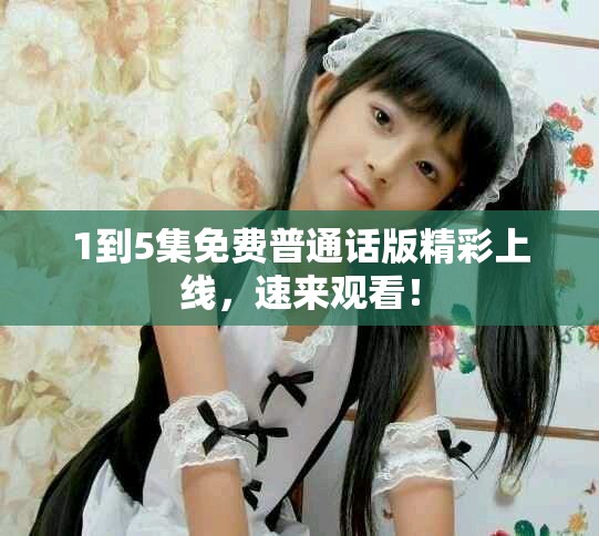 1到5集免费普通话版精彩上线，速来观看！