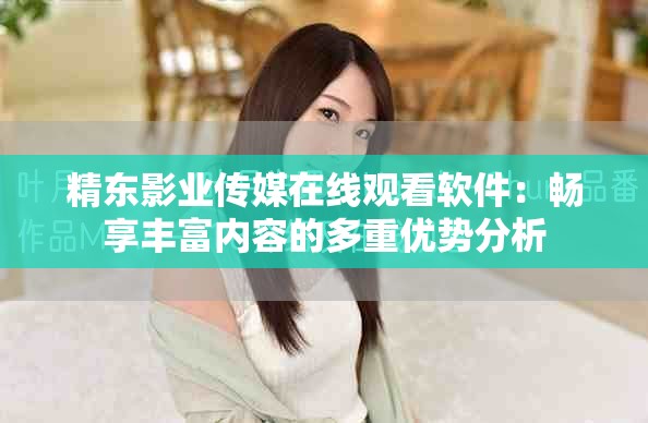 精东影业传媒在线观看软件：畅享丰富内容的多重优势分析
