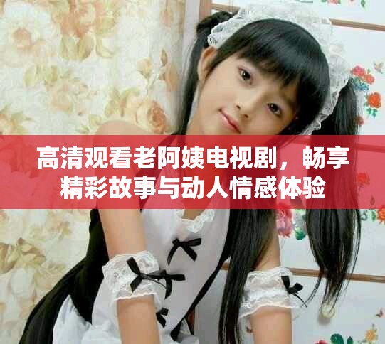 高清观看老阿姨电视剧，畅享精彩故事与动人情感体验