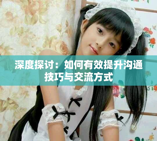 深度探讨：如何有效提升沟通技巧与交流方式