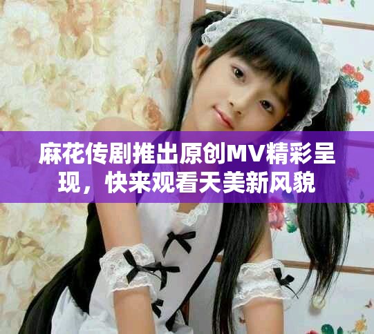 麻花传剧推出原创MV精彩呈现，快来观看天美新风貌