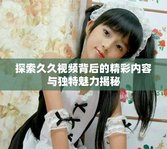 探索久久视频背后的精彩内容与独特魅力揭秘