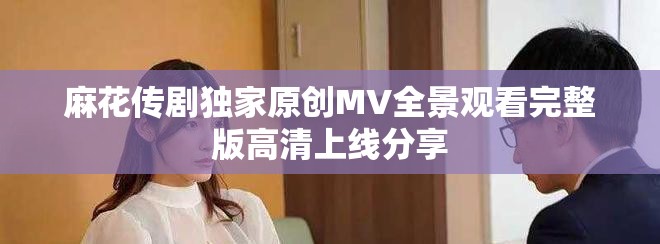 麻花传剧独家原创MV全景观看完整版高清上线分享