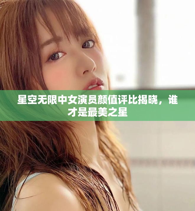 星空无限中女演员颜值评比揭晓，谁才是最美之星