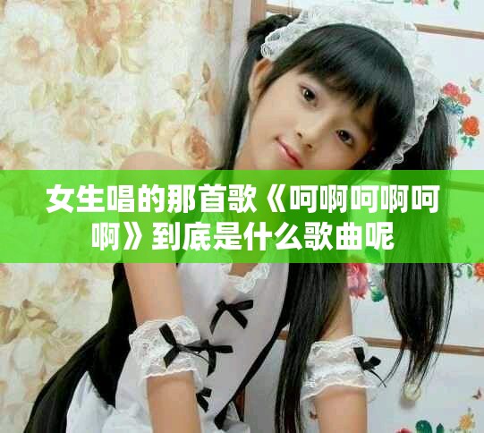 女生唱的那首歌《呵啊呵啊呵啊》到底是什么歌曲呢