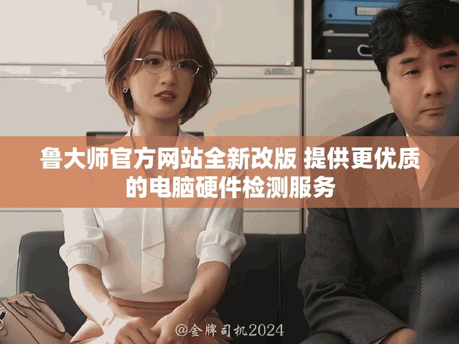 鲁大师官方网站全新改版 提供更优质的电脑硬件检测服务