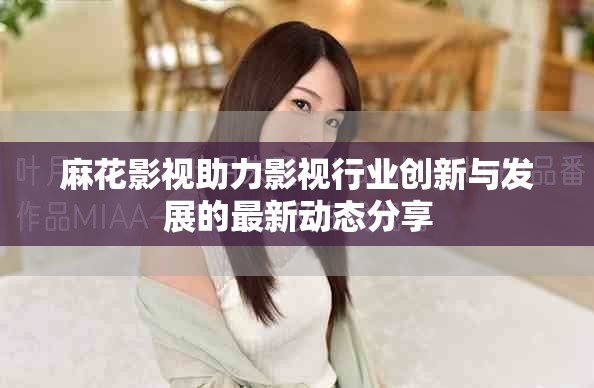 麻花影视助力影视行业创新与发展的最新动态分享