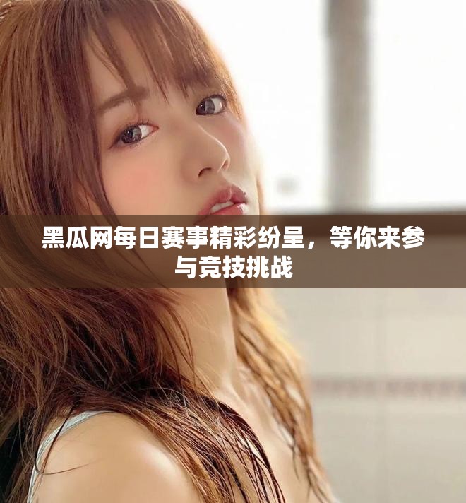 黑瓜网每日赛事精彩纷呈，等你来参与竞技挑战