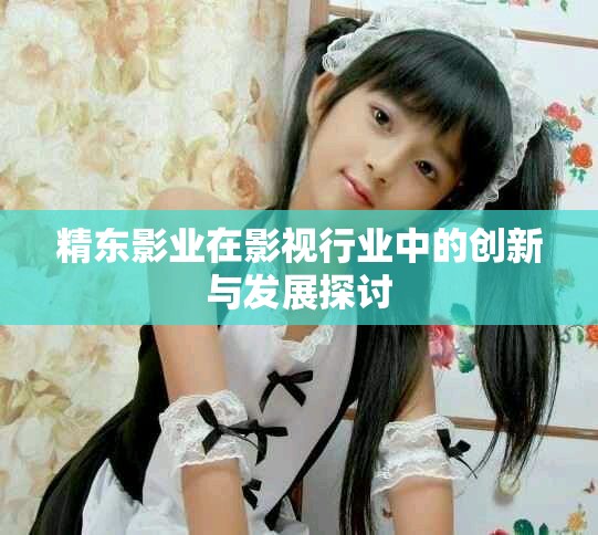 精东影业在影视行业中的创新与发展探讨