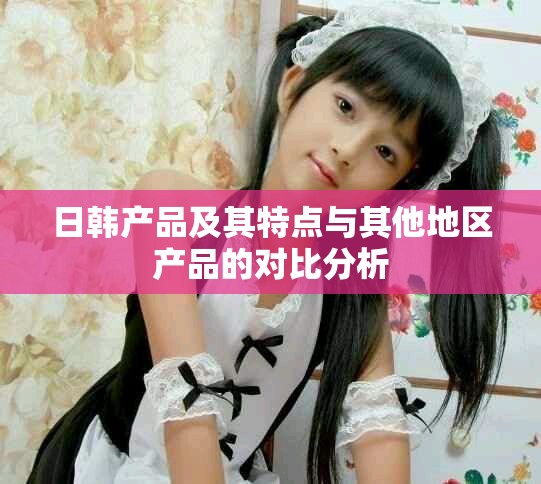 日韩产品及其特点与其他地区产品的对比分析