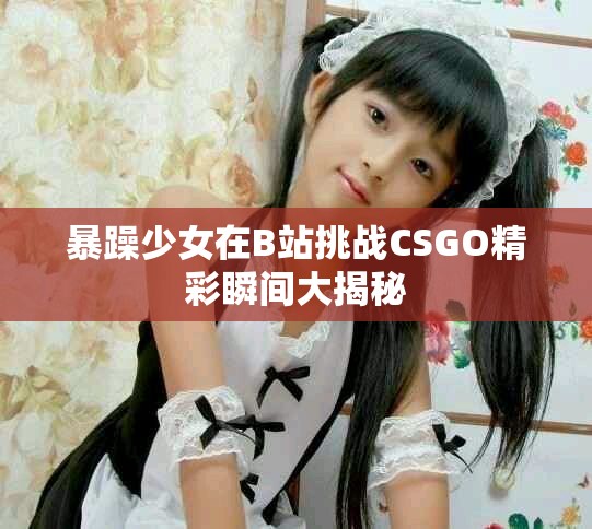 暴躁少女在B站挑战CSGO精彩瞬间大揭秘