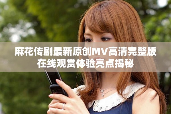 麻花传剧最新原创MV高清完整版在线观赏体验亮点揭秘