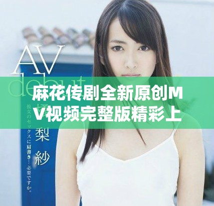 麻花传剧全新原创MV视频完整版精彩上线，速来观看不容错过
