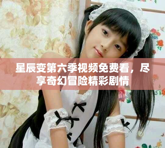 星辰变第六季视频免费看，尽享奇幻冒险精彩剧情