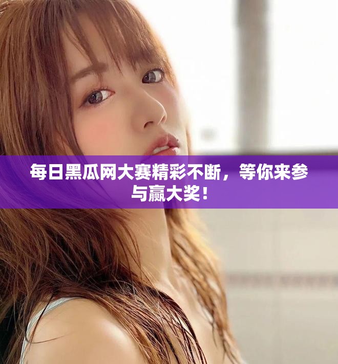 每日黑瓜网大赛精彩不断，等你来参与赢大奖！