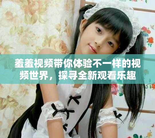 羞羞视频带你体验不一样的视频世界，探寻全新观看乐趣