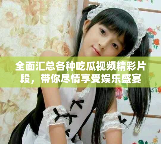 全面汇总各种吃瓜视频精彩片段，带你尽情享受娱乐盛宴
