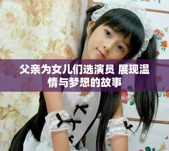 父亲为女儿们选演员 展现温情与梦想的故事