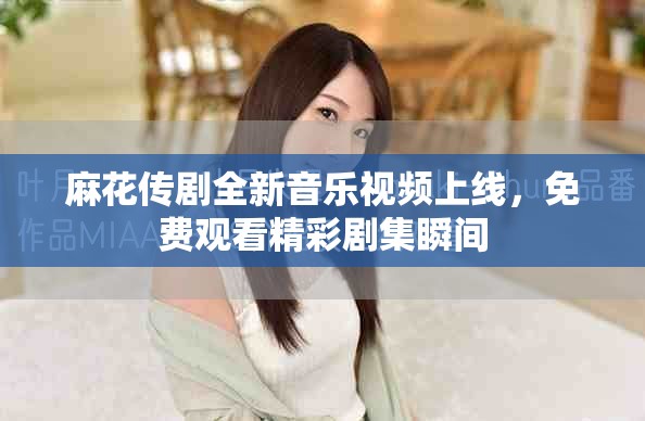 麻花传剧全新音乐视频上线，免费观看精彩剧集瞬间
