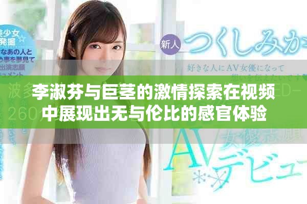 李淑芬与巨茎的激情探索在视频中展现出无与伦比的感官体验