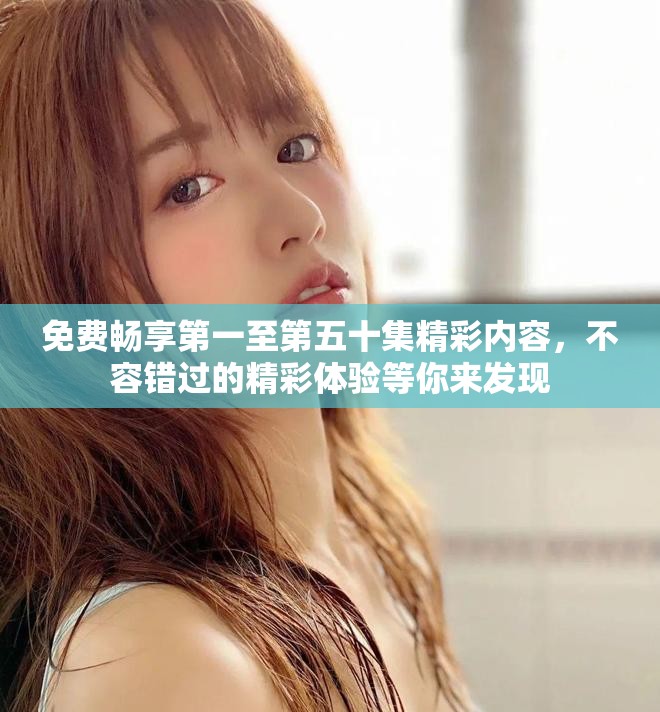 免费畅享第一至第五十集精彩内容，不容错过的精彩体验等你来发现