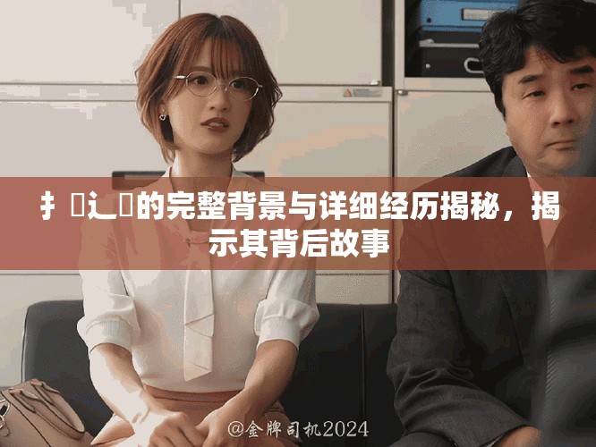 扌喿辶畐的完整背景与详细经历揭秘，揭示其背后故事