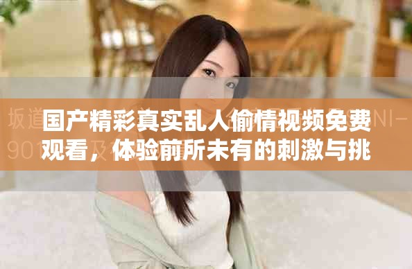 国产精彩真实乱人偷情视频免费观看，体验前所未有的刺激与挑战