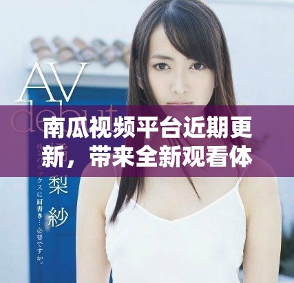 南瓜视频平台近期更新，带来全新观看体验和内容创新