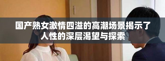 国产熟女激情四溢的高潮场景揭示了人性的深层渴望与探索