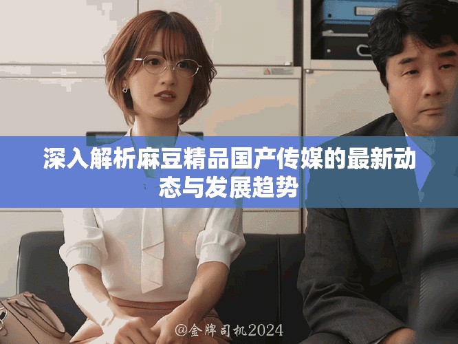 深入解析麻豆精品国产传媒的最新动态与发展趋势