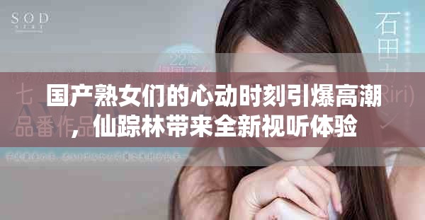 国产熟女们的心动时刻引爆高潮，仙踪林带来全新视听体验