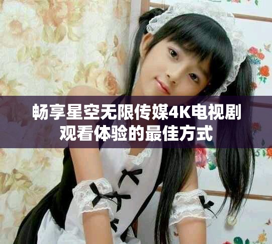 畅享星空无限传媒4K电视剧观看体验的最佳方式