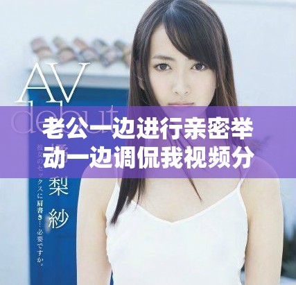 老公一边进行亲密举动一边调侃我视频分享