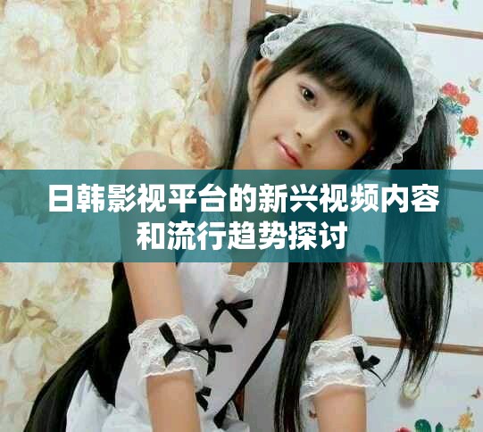 日韩影视平台的新兴视频内容和流行趋势探讨