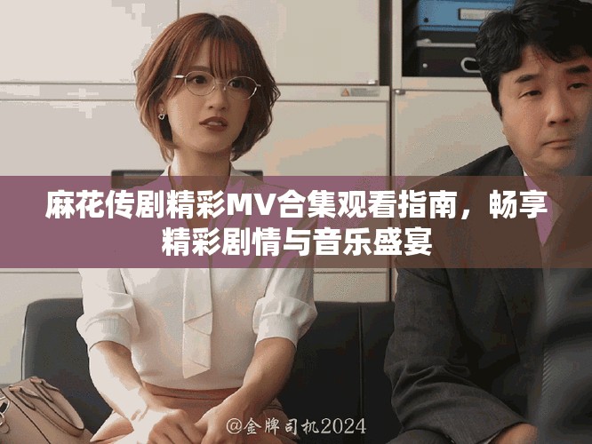 麻花传剧精彩MV合集观看指南，畅享精彩剧情与音乐盛宴