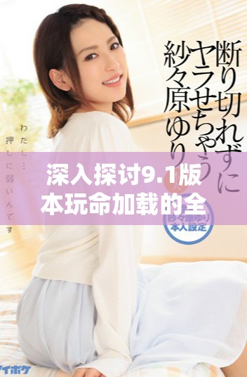 深入探讨9.1版本玩命加载的全新下载体验与玩法解析