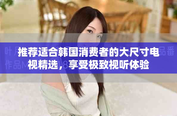 推荐适合韩国消费者的大尺寸电视精选，享受极致视听体验