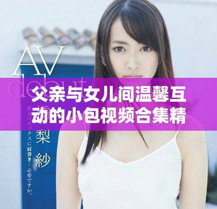 父亲与女儿间温馨互动的小包视频合集精彩呈现