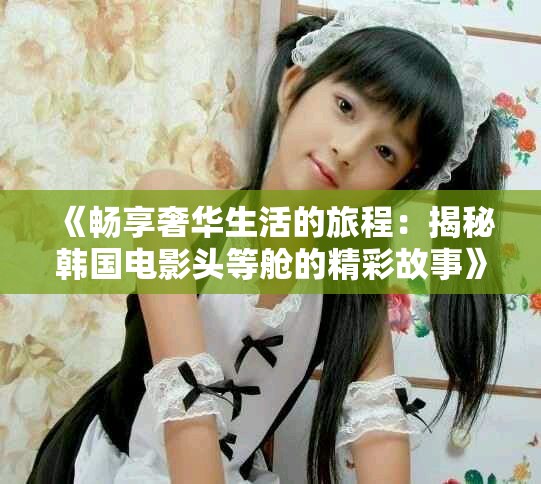 《畅享奢华生活的旅程：揭秘韩国电影头等舱的精彩故事》