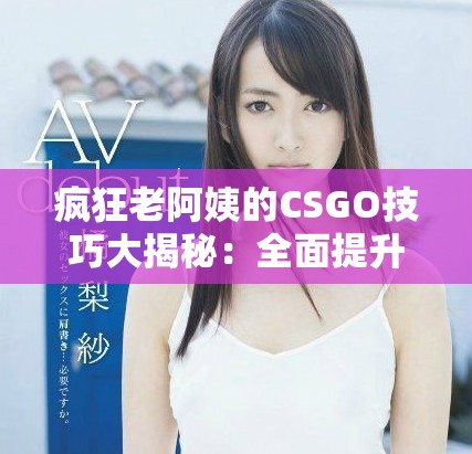 疯狂老阿姨的CSGO技巧大揭秘：全面提升你的游戏水平