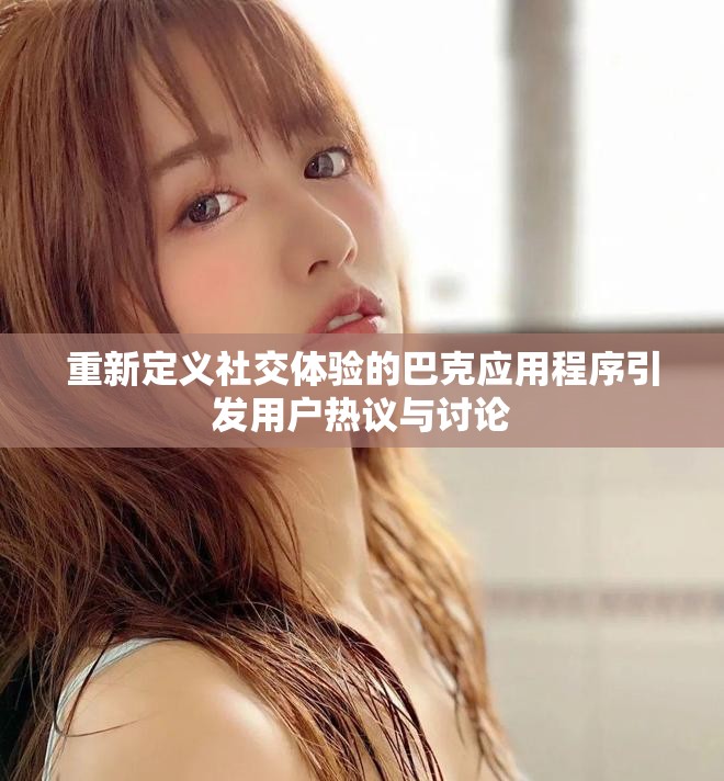 重新定义社交体验的巴克应用程序引发用户热议与讨论