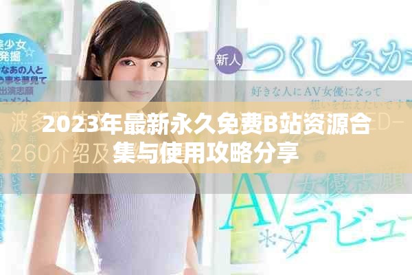 2023年最新永久免费B站资源合集与使用攻略分享