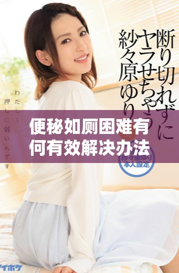 便秘如厕困难有何有效解决办法与建议分享