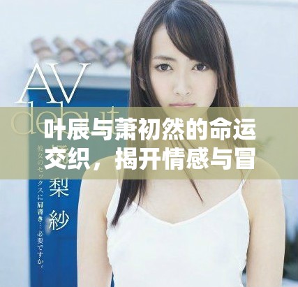 叶辰与萧初然的命运交织，揭开情感与冒险的新篇章