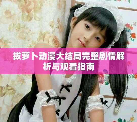 拔萝卜动漫大结局完整剧情解析与观看指南